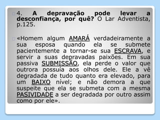 4. A depravação pode levar a 
desconfiança, por quê? O Lar Adventista, 
p.125. 
«Homem algum AMARÁ verdadeiramente a 
sua esposa quando ela se submete 
pacientemente a tornar-se sua ESCRAVA, e 
servir a suas depravadas paixões. Em sua 
passiva SUBMISSÃO, ela perde o valor que 
outrora possuía aos olhos dele. Ele a vê 
degradada de tudo quanto era elevado, para 
um BAIXO nível; e não demora a que 
suspeite que ela se submeta com a mesma 
PASIVIDADE a ser degradada por outro assim 
como por ele». 
 