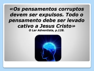 «Os pensamentos corruptos 
devem ser expulsos. Todo o 
pensamento debe ser levado 
cativo a Jesus Cristo» 
O Lar Adventista, p.128. 

