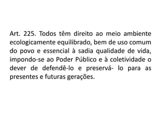 Art. 225. Todos têm direito ao meio ambiente
ecologicamente equilibrado, bem de uso comum
do povo e essencial à sadia qualidade de vida,
impondo-se ao Poder Público e à coletividade o
dever de defendê-lo e preservá- lo para as
presentes e futuras gerações.
 