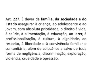 Art. 227. É dever da família, da sociedade e do
Estado assegurar à criança, ao adolescente e ao
jovem, com absoluta prioridade, o direito à vida,
à saúde, à alimentação, à educação, ao lazer, à
profissionalização, à cultura, à dignidade, ao
respeito, à liberdade e à convivência familiar e
comunitária, além de colocá-los a salvo de toda
forma de negligência, discriminação, exploração,
violência, crueldade e opressão.
 