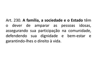 Art. 230. A família, a sociedade e o Estado têm
o dever de amparar as pessoas idosas,
assegurando sua participação na comunidade,
defendendo sua dignidade e bem-estar e
garantindo-lhes o direito à vida.
 