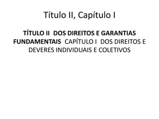 Título II, Capítulo I
TÍTULO II DOS DIREITOS E GARANTIAS
FUNDAMENTAIS CAPÍTULO I DOS DIREITOS E
DEVERES INDIVIDUAIS E COLETIVOS
 