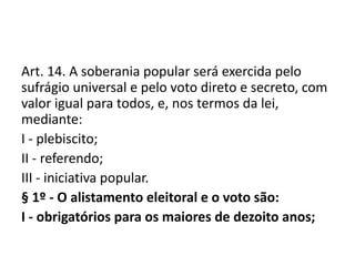 Art. 14. A soberania popular será exercida pelo
sufrágio universal e pelo voto direto e secreto, com
valor igual para todos, e, nos termos da lei,
mediante:
I - plebiscito;
II - referendo;
III - iniciativa popular.
§ 1º - O alistamento eleitoral e o voto são:
I - obrigatórios para os maiores de dezoito anos;
 