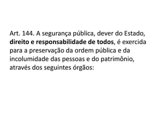 Art. 144. A segurança pública, dever do Estado,
direito e responsabilidade de todos, é exercida
para a preservação da ordem pública e da
incolumidade das pessoas e do patrimônio,
através dos seguintes órgãos:
 