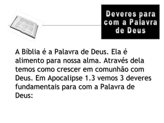 Deveres para com a Palavra de Deus A Bíblia é a Palavra de Deus. Ela é alimento para nossa alma. Através dela temos como crescer em comunhão com Deus. Em Apocalipse 1.3 vemos 3 deveres fundamentais para com a Palavra de Deus: 