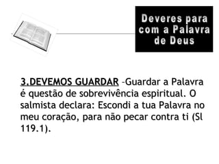Deveres para com a Palavra de Deus 3.DEVEMOS GUARDAR  –Guardar a Palavra é questão de sobrevivência espiritual. O salmista declara: Escondi a tua Palavra no meu coração, para não pecar contra ti (Sl 119.1). 