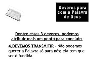 Deveres para com a Palavra de Deus Dentre esses 3 deveres, podemos atribuir mais um ponto para concluir: 4.DEVEMOS TRANSMITIR  – Não podemos querer a Palavra só para nós; ela tem que ser difundida.  