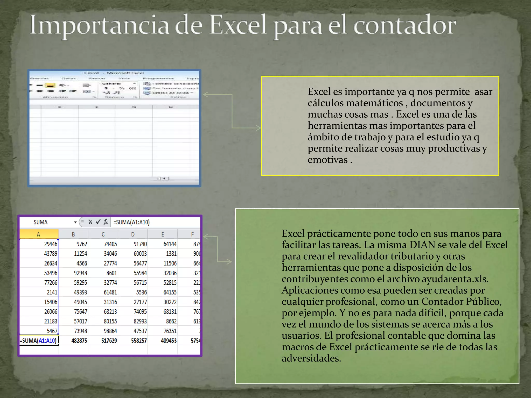 Excel es importante ya q nos permite asar
      cálculos matemáticos , documentos y
      muchas cosas mas . Excel es una de las
      herramientas mas importantes para el
      ámbito de trabajo y para el estudio ya q
      permite realizar cosas muy productivas y
      emotivas .




Excel prácticamente pone todo en sus manos para
facilitar las tareas. La misma DIAN se vale del Excel
para crear el revalidador tributario y otras
herramientas que pone a disposición de los
contribuyentes como el archivo ayudarenta.xls.
Aplicaciones como esa pueden ser creadas por
cualquier profesional, como un Contador Público,
por ejemplo. Y no es para nada difícil, porque cada
vez el mundo de los sistemas se acerca más a los
usuarios. El profesional contable que domina las
macros de Excel prácticamente se ríe de todas las
adversidades.
 