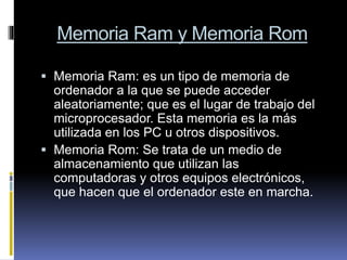 Memoria Ram y Memoria Rom
 Memoria Ram: es un tipo de memoria de
ordenador a la que se puede acceder
aleatoriamente; que es el lugar de trabajo del
microprocesador. Esta memoria es la más
utilizada en los PC u otros dispositivos.
 Memoria Rom: Se trata de un medio de
almacenamiento que utilizan las
computadoras y otros equipos electrónicos,
que hacen que el ordenador este en marcha.
 