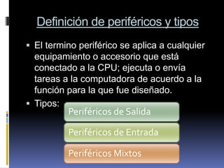 Definición de periféricos y tipos
 El termino periférico se aplica a cualquier
equipamiento o accesorio que está
conectado a la CPU; ejecuta o envía
tareas a la computadora de acuerdo a la
función para la que fue diseñado.
 Tipos:
Periféricos de Salida
Periféricos de Entrada
Periféricos Mixtos
 