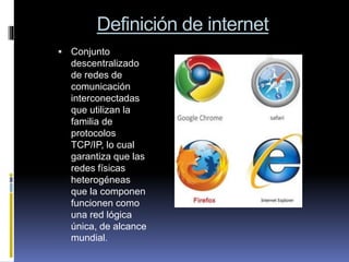 Definición de internet
 Conjunto
descentralizado
de redes de
comunicación
interconectadas
que utilizan la
familia de
protocolos
TCP/IP, lo cual
garantiza que las
redes físicas
heterogéneas
que la componen
funcionen como
una red lógica
única, de alcance
mundial.
 