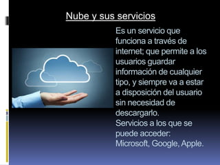 Es un servicio que
funciona a través de
internet; que permite a los
usuarios guardar
información de cualquier
tipo, y siempre va a estar
a disposición del usuario
sin necesidad de
descargarlo.
Servicios a los que se
puede acceder:
Microsoft, Google,Apple.
Nube y sus servicios
 