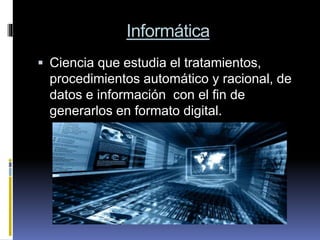 Informática
 Ciencia que estudia el tratamientos,
procedimientos automático y racional, de
datos e información con el fin de
generarlos en formato digital.
 