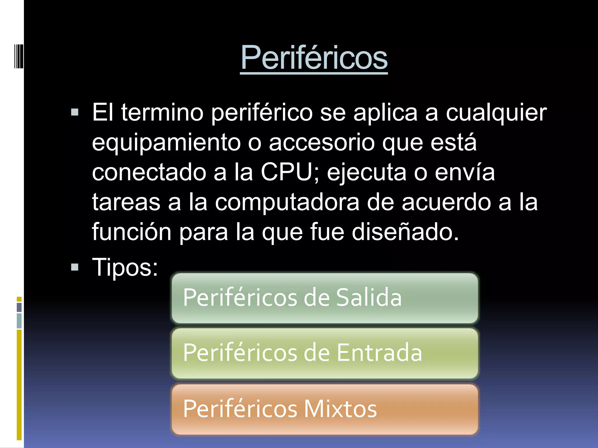 Periféricos
 El termino periférico se aplica a cualquier
equipamiento o accesorio que está
conectado a la CPU; ejecuta o envía
tareas a la computadora de acuerdo a la
función para la que fue diseñado.
 Tipos:
Periféricos de Salida
Periféricos de Entrada
Periféricos Mixtos
 