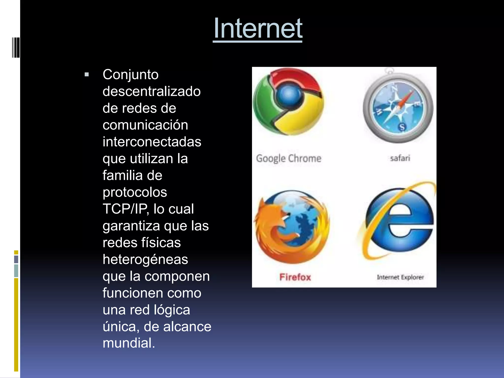 Internet
 Conjunto
descentralizado
de redes de
comunicación
interconectadas
que utilizan la
familia de
protocolos
TCP/IP, lo cual
garantiza que las
redes físicas
heterogéneas
que la componen
funcionen como
una red lógica
única, de alcance
mundial.
 