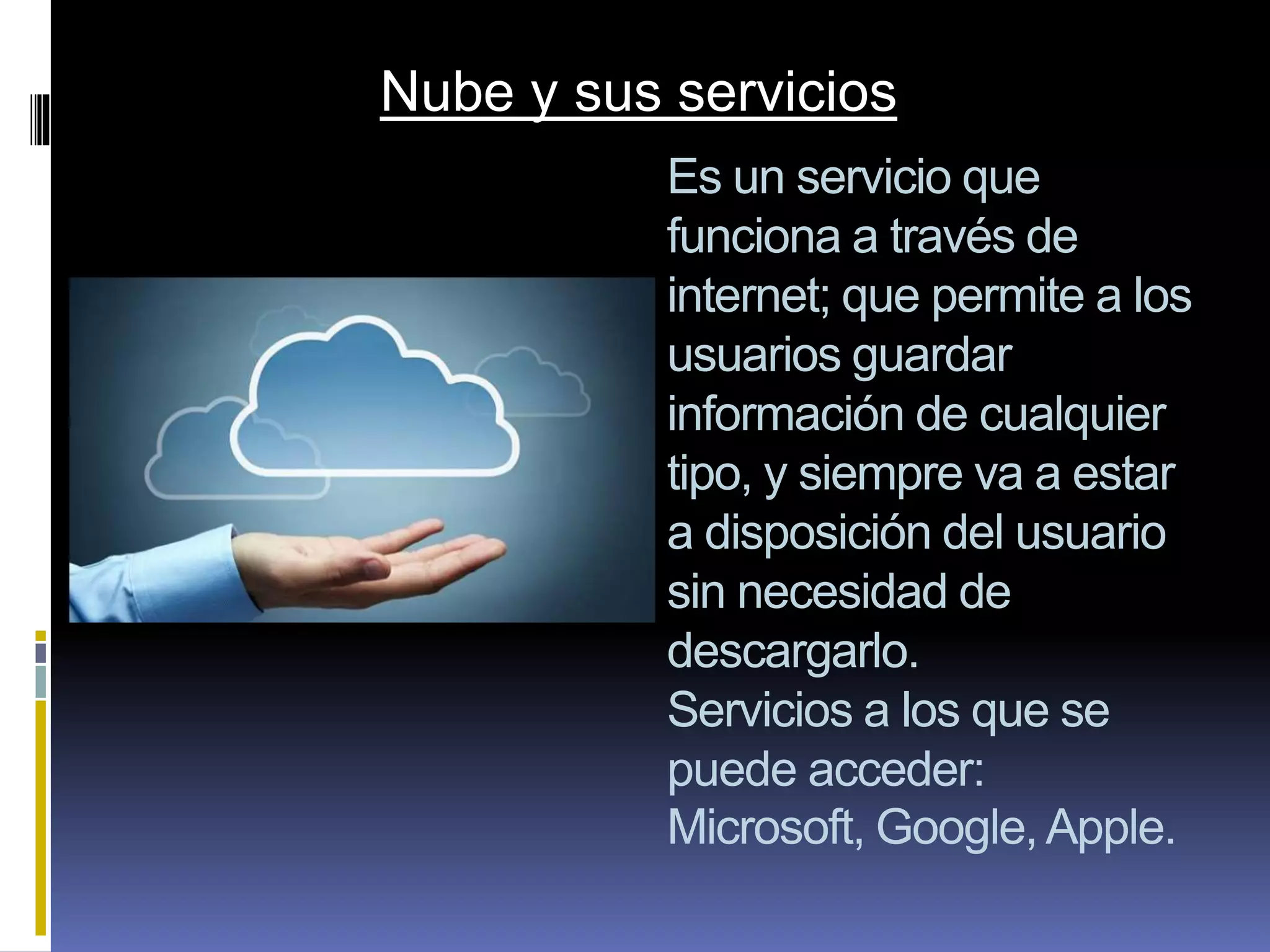 Es un servicio que
funciona a través de
internet; que permite a los
usuarios guardar
información de cualquier
tipo, y siempre va a estar
a disposición del usuario
sin necesidad de
descargarlo.
Servicios a los que se
puede acceder:
Microsoft, Google,Apple.
Nube y sus servicios
 