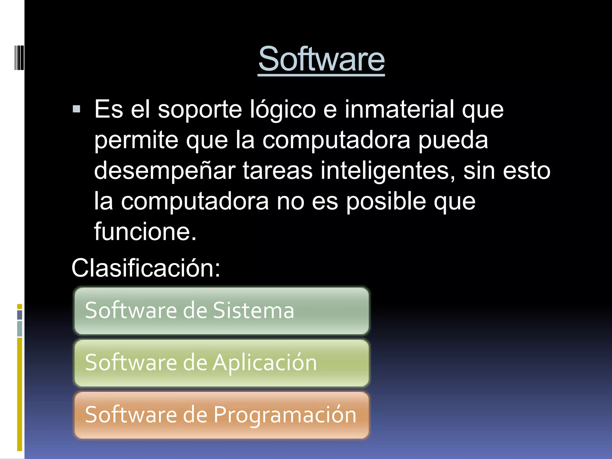 Software
 Es el soporte lógico e inmaterial que
permite que la computadora pueda
desempeñar tareas inteligentes, sin esto
la computadora no es posible que
funcione.
Clasificación:
Software de Sistema
Software de Aplicación
Software de Programación
 