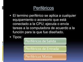 Periféricos
 El termino periférico se aplica a cualquier
equipamiento o accesorio que está
conectado a la CPU; ejecuta o envía
tareas a la computadora de acuerdo a la
función para la que fue diseñado.
 Tipos:
Periféricos de Salida
Periféricos de Entrada
Periféricos Mixtos
 