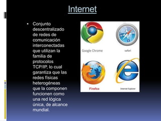Internet
 Conjunto
descentralizado
de redes de
comunicación
interconectadas
que utilizan la
familia de
protocolos
TCP/IP, lo cual
garantiza que las
redes físicas
heterogéneas
que la componen
funcionen como
una red lógica
única, de alcance
mundial.
 