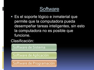 Software
 Es el soporte lógico e inmaterial que
permite que la computadora pueda
desempeñar tareas inteligentes, sin esto
la computadora no es posible que
funcione.
Clasificación:
Software de Sistema
Software de Aplicación
Software de Programación
 