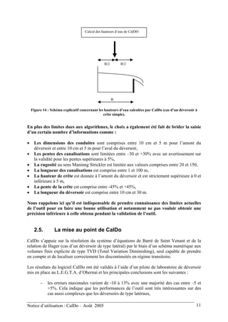 B
B/2 B/2
Calcul des hauteurs d’eau de CalDO
Figure 14 : Schéma explicatif concernant les hauteurs d’eau calculées par CalDo (cas d’un déversoir à
crête simple).
En plus des limites dues aux algorithmes, le choix a également été fait de brider la saisie
d’un certain nombre d’informations comme :
• Les dimensions des conduites sont comprises entre 10 cm et 5 m pour l’amont du
déversoir et entre 10 cm et 5 m pour l’aval du déversoir,
• Les pentes des canalisations sont limitées entre –30 et +30% avec un avertissement sur
la validité pour les pentes supérieures à 5%,
• La rugosité au sens Maninng Strickler est limitée aux valeurs comprises entre 20 et 150,
• La longueur des canalisations est comprise entre 1 et 100 m,
• La hauteur de crête est donnée à l’amont du déversoir et est strictement supérieure à 0 et
inférieure à 5 m,
• La pente de la crête est comprise entre -45% et +45%,
• La longueur du déversoir est comprise entre 10 cm et 30 m.
Nous rappelons ici qu’il est indispensable de prendre connaissance des limites actuelles
de l’outil pour en faire une bonne utilisation et notamment ne pas vouloir obtenir une
précision inférieure à celle obtenu pendant la validation de l’outil.
2.5. La mise au point de CalDo
CalDo s’appuie sur la résolution du système d’équations de Barré de Saint Venant et de la
relation de Hager (cas d’un déversoir de type latéral) par le biais d’un schéma numérique aux
volumes finis explicite de type TVD (Total Variation Diminishing), seul capable de prendre
en compte et de localiser correctement les discontinuités en régime transitoire.
Les résultats du logiciel CalDo ont été validés à l’aide d’un pilote de laboratoire de déversoir
mis en place au L.E.G.T.A. d’Obernai et les principales conclusions sont les suivantes :
- les erreurs maximales varient de -10 à 13% avec une majorité des cas entre –5 et
+5%. Cela indique que les performances de l’outil sont très intéressantes sur des
cas aussi complexes que les déversoirs de type latéraux,
Notice d’utilisation : CalDo – Août 2005 11
 