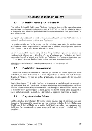 3. CalDo : la mise en oeuvre
3.1. Le matériel requis pour l’installation
Pour utiliser le logiciel CalDo sous Windows, l’opérateur doit posséder au minimum une
unité centrale fonctionnant sous l’environnement WINDOWS 98. Pour des raisons de confort
et de rapidité, il est nécessaire que l’ordinateur soit équipé au minimum d’un processeur P3 et
d’un écran couleur.
Le logiciel est un exécutable et ne nécessite aucun autre logiciel (sauf Acrobat Reader pour la
lecture de la présente notice) ou driver pour fonctionner.
La version actuelle de CalDo n’ayant pas été optimisée pour toutes les configurations
d’affichage à l’écran, les paramètres d’affichage dans le panneau de configuration conseillés
sont : couleur 24 bits et zone d’écran de 1024*768 pixels.
Le choix du symbole décimal (proposé dans les paramètres régionaux du panneau de
configuration) « Point » ou « Virgule » n’a pas d’incidence sur l’utilisation de l’outil.
Néanmoins, le mode « Virgule » ne facilite pas l’utilisation des fichiers de résultats du type
‘xxx.csv’ (voir 3.3). Ainsi, l’utilisation du mode « Point » est vivement conseillée.
Remarque : L’installation de CalDo requiert environ 50 Mo sur le disque dur.
3.2. L’installation du programme
L’acquisition du logiciel comporte un CD-Rom qui contient les fichiers nécessaires à son
installation, sa notice d’utilisation et le cours d’hydraulique à surface libre de J. Vazquez,
dispensé à l’Engees. Cet outil est diffusé gratuitement et sans aucune clef de protection
informatique.
Après l’insertion du CD, il suffit d’exécuter le programme « install-deversoir.exe » et suivre
les indications. Lors de l’installation, la notice d’utilisation est automatiquement lancée en
utilisant Acrobat Reader. Par la suite le fichier « deversoir.pdf » de la notice est installé dans
le même répertoire que le logiciel. A noter, qu’une fois l’outil installé sur un disque dur, il
existe un fichier nommé « uninstall.exe » permettant de supprimer proprement le logiciel.
3.3. L’organisation des fichiers
CalDo permet de gérer plusieurs déversoirs. Chaque ouvrage créé est enregistré sous deux
formats de fichiers dont le premier est du type « xxx.mat » (fichier de type Matlab donc
illisible sans le logiciel Matlab ou le logiciel CalDO) et le second du type « xxx.csv » (soit
lisible sous Excel par exemple ou par un traitement de texte quelconque) à l’endroit ou il a été
enregistré.
Notice d’utilisation : CalDo – Août 2005 13
 