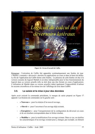 Figure 16 : Ecran d’accueil de CalDo.
Remarque : l’exécution de CalDo fait apparaître systématiquement une fenêtre de type
« MsDos » nommée « déversoir » derrière les applications en cours et dans la barre de tâches.
La fin de l’application de CalDo ferme cette fenêtre. La présence de cette fenêtre est due à la
version courante du logiciel Matlab et est donc indispensable pour le bon fonctionnement du
logiciel dans sa version actuelle (elle ne doit donc pas être fermée en cours d’application).
L’utilisation de Matlab (dans sa version actuelle) induit également l’impossibilité d’utiliser
les accents circonflexes et les trémas lors de l’affichage de texte dans CalDO.
3.5. La saisie et la mise à jour des données
Après avoir exécuté la commande précédente, le masque de saisie proposé en Figure 17
apparaît. Les boutons de commandes sur la gauche sont :
- « Nouveau » : pour la création d’un nouvel ouvrage,
- « Ouvrir » : pour l’ouverture d’un ouvrage déjà existant,
- « Enregistrer » : pour l’enregistrement de la configuration du déversoir en cours
et de ses résultats correspondants dans le fichier résultat,
- « Modifier » : pour la modification d’un ouvrage existant. Dans ce cas, on réutilise
les caractéristiques d’un ouvrage existant pour y changer, par exemple, un élément
Notice d’utilisation : CalDo – Août 2005 15
 