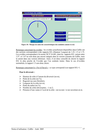 Figure 18 : Masque de saisie des caractéristiques des conduites amont et aval.
Remarque concernant les ovoïdes : les ovoïdes actuellement disponibles dans CalDo ont
des sections correspondant à des rapports H/L (Hauteur/ Largeur) de 1.25, 1.5 et 1.75.
Les ovoïdes correspondant à la norme NF P 16-401, dont les rapports H/L varient entre
1.57 et 1.67 ne sont donc pas encore intégrés dans la version courante de CalDo, mais
le seront dans une version ultérieure. Ainsi, il est donc conseillé de choisir le rapport
H/L le plus proche de l’ovoïde que l’on souhaite traiter. Dans le cas d’ovoïdes
normalisés, le rapport 1.5 sera donc choisi.
Remarque concernant le « Fer à Cheval » : ce type correspond à un rapport H/L=1.
Pour le déversoir :
Hauteur de crête à l’amont du déversoir (en m),
Pente de la crête (en %),
Rugosité (au sens Strickler),
Longueur de la crête (en m),
Pente du radier (en %),
Nombre de crêtes déversantes. : 1 ou 2,
Présence d’une vanne à l’aval de la crête : oui ou non / si oui ouverture en m.
Notice d’utilisation : CalDo – Août 2005 17
 