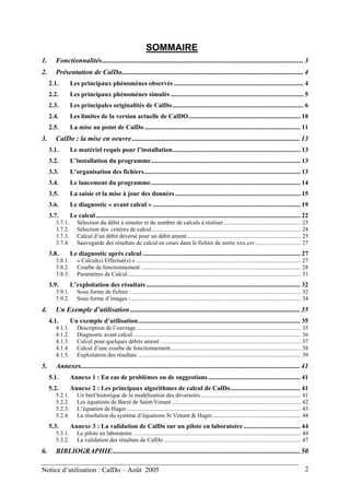 SOMMAIRE
1. Fonctionnalités.................................................................................................................. 3
2. Présentation de CalDo....................................................................................................... 4
2.1. Les principaux phénomènes observés ................................................................................ 4
2.2. Les principaux phénomènes simulés .................................................................................. 5
2.3. Les principales originalités de CalDo................................................................................. 6
2.4. Les limites de la version actuelle de CalDO..................................................................... 10
2.5. La mise au point de CalDo ................................................................................................ 11
3. CalDo : la mise en oeuvre............................................................................................... 13
3.1. Le matériel requis pour l’installation............................................................................... 13
3.2. L’installation du programme............................................................................................ 13
3.3. L’organisation des fichiers................................................................................................ 13
3.4. Le lancement du programme............................................................................................ 14
3.5. La saisie et la mise à jour des données ............................................................................. 15
3.6. Le diagnostic « avant calcul » ........................................................................................... 19
3.7. Le calcul.............................................................................................................................. 22
3.7.1. Sélection du débit à simuler et du nombre de calculs à réaliser .................................................... 23
3.7.2. Sélection des critères de calcul..................................................................................................... 24
3.7.3. Calcul d’un débit déversé pour un débit amont............................................................................. 25
3.7.4. Sauvegarde des résultats de calcul en cours dans le fichier de sortie xxx.csv............................... 27
3.8. Le diagnostic après calcul ................................................................................................. 27
3.8.1. « Calcul(s) Effectué(s) » ............................................................................................................... 27
3.8.2. Courbe de fonctionnement ............................................................................................................ 28
3.8.3. Paramètres de Calcul..................................................................................................................... 31
3.9. L’exploitation des résultats ............................................................................................... 32
3.9.1. Sous forme de fichier : .................................................................................................................. 32
3.9.2. Sous forme d’images :................................................................................................................... 34
4. Un Exemple d’utilisation ................................................................................................ 35
4.1. Un exemple d’utilisation.................................................................................................... 35
4.1.1. Description de l’ouvrage............................................................................................................... 35
4.1.2. Diagnostic avant calcul ................................................................................................................. 36
4.1.3. Calcul pour quelques débits amont ............................................................................................... 37
4.1.4. Calcul d’une courbe de fonctionnement........................................................................................ 38
4.1.5. Exploitation des résultats .............................................................................................................. 39
5. Annexes............................................................................................................................ 41
5.1. Annexe 1 : En cas de problèmes ou de suggestions......................................................... 41
5.2. Annexe 2 : Les principaux algorithmes de calcul de CalDo........................................... 41
5.2.1. Un bref historique de la modélisation des déversoirs.................................................................... 41
5.2.2. Les équations de Barré de Saint-Venant ....................................................................................... 42
5.2.3. L’équation de Hager...................................................................................................................... 43
5.2.4. La résolution du système d’équations St Venant & Hager............................................................ 44
5.3. Annexe 3 : La validation de CalDo sur un pilote en laboratoire ................................... 44
5.3.1. Le pilote en laboratoire ................................................................................................................. 44
5.3.2. La validation des résultats de CalDo............................................................................................. 47
6. BIBLIOGRAPHIE.......................................................................................................... 50
Notice d’utilisation : CalDo – Août 2005 2
 