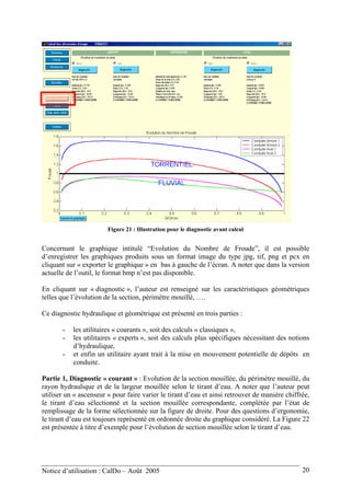 Figure 21 : Illustration pour le diagnostic avant calcul
Concernant le graphique intitulé “Evolution du Nombre de Froude”, il est possible
d’enregistrer les graphiques produits sous un format image du type jpg, tif, png et pcx en
cliquant sur « exporter le graphique » en bas à gauche de l’écran. A noter que dans la version
actuelle de l’outil, le format bmp n’est pas disponible.
En cliquant sur « diagnostic », l’auteur est renseigné sur les caractéristiques géométriques
telles que l’évolution de la section, périmètre mouillé, ….
Ce diagnostic hydraulique et géométrique est présenté en trois parties :
- les utilitaires « courants », soit des calculs « classiques »,
- les utilitaires « experts », soit des calculs plus spécifiques nécessitant des notions
d’hydraulique,
- et enfin un utilitaire ayant trait à la mise en mouvement potentielle de dépôts en
conduite.
Partie 1, Diagnostic « courant » : Evolution de la section mouillée, du périmètre mouillé, du
rayon hydraulique et de la largeur mouillée selon le tirant d’eau. A noter que l’auteur peut
utiliser un « ascenseur » pour faire varier le tirant d’eau et ainsi retrouver de manière chiffrée,
le tirant d’eau sélectionné et la section mouillée correspondante, complétée par l’état de
remplissage de la forme sélectionnée sur la figure de droite. Pour des questions d’ergonomie,
le tirant d’eau est toujours représenté en ordonnée droite du graphique considéré. La Figure 22
est présentée à titre d’exemple pour l’évolution de section mouillée selon le tirant d’eau.
Notice d’utilisation : CalDo – Août 2005 20
 