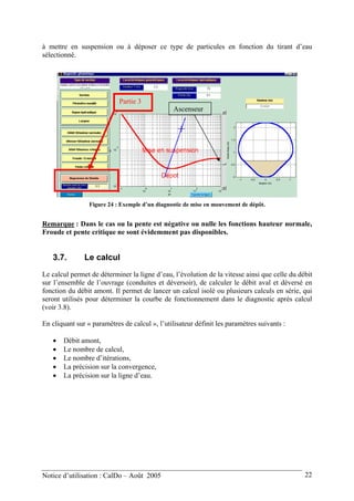 à mettre en suspension ou à déposer ce type de particules en fonction du tirant d’eau
sélectionné.
Partie 3
Ascenseur
Figure 24 : Exemple d’un diagnostic de mise en mouvement de dépôt.
Remarque : Dans le cas ou la pente est négative ou nulle les fonctions hauteur normale,
Froude et pente critique ne sont évidemment pas disponibles.
3.7. Le calcul
Le calcul permet de déterminer la ligne d’eau, l’évolution de la vitesse ainsi que celle du débit
sur l’ensemble de l’ouvrage (conduites et déversoir), de calculer le débit aval et déversé en
fonction du débit amont. Il permet de lancer un calcul isolé ou plusieurs calculs en série, qui
seront utilisés pour déterminer la courbe de fonctionnement dans le diagnostic après calcul
(voir 3.8).
En cliquant sur « paramètres de calcul », l’utilisateur définit les paramètres suivants :
• Débit amont,
• Le nombre de calcul,
• Le nombre d’itérations,
• La précision sur la convergence,
• La précision sur la ligne d’eau.
Notice d’utilisation : CalDo – Août 2005 22
 
