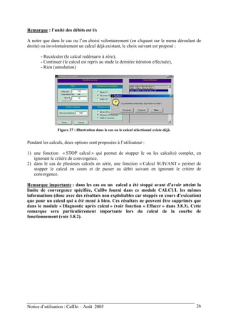 Remarque : l’unité des débits est l/s
A noter que dans le cas ou l’on choisi volontairement (en cliquant sur le menu déroulant de
droite) ou involontairement un calcul déjà existant, le choix suivant est proposé :
- Recalculer (le calcul redémarre à zéro),
- Continuer (le calcul est repris au stade la dernière itération effectuée),
- Rien (annulation)
Figure 27 : Illustration dans le cas ou le calcul sélectionné existe déjà.
Pendant les calculs, deux options sont proposées à l’utilisateur :
1) une fonction « STOP calcul » qui permet de stopper le ou les calcul(s) complet, en
ignorant le critère de convergence,
2) dans le cas de plusieurs calculs en série, une fonction « Calcul SUIVANT » permet de
stopper le calcul en cours et de passer au débit suivant en ignorant le critère de
convergence.
Remarque importante : dans les cas ou un calcul a été stoppé avant d’avoir atteint la
limite de convergence spécifiée, CalDo fourni dans ce module CALCUL les mêmes
informations (donc avec des résultats non exploitables car stoppés en cours d’exécution)
que pour un calcul qui a été mené à bien. Ces résultats ne peuvent être supprimés que
dans le module « Diagnostic après calcul » (voir fonction « Effacer » dans 3.8.3). Cette
remarque sera particulièrement importante lors du calcul de la courbe de
fonctionnement (voir 3.8.2).
Notice d’utilisation : CalDo – Août 2005 26
 
