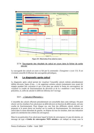 Figure 28 : Illustration d’un calcul en cours.
3.7.4. Sauvegarde des résultats de calcul en cours dans le fichier de sortie
xxx.csv
La sauvegarde des calculs en cours se fait par la commande « Enregistrer » (voir 3.5). Il est
vivement conseillé d’effectuer des sauvegardes périodiques.
3.8. Le diagnostic après calcul
Le diagnostic après calcul permet de visualiser l’ensemble calculs réalisés précédemment
(débits déversés, lignes d’eau,…), de supprimer certains calculs (notamment ceux ayant été
stoppés pendant leur exécution et qui n’ont donc pas atteint la limite de convergence), de
visualiser la courbe de fonctionnement du déversoir et de la « modéliser » sous forme de
polynôme, et, enfin de calculer le débit de référence de l’ouvrage.
3.8.1. « Calcul(s) Effectué(s) »
L’ensemble des calculs effectués précédemment est consultable dans cette rubrique. On peut
choisir soit les résultats d’un calcul pour un débit déversé en fonction du débit amont, soit une
courbe de fonctionnement. Pour chaque cas, une liste des différents calculs réalisés est
proposée et le point choisi est localisé sur la courbe de fonctionnement. En choisissant un
calcul dans le menu déroulant de gauche, on dispose de tous les résultats, dont une indication
quant à la satisfaction des critères de convergence.
Dans le cas particulier d’un calcul pour lequel la limite de convergence n’a pas été atteinte, un
message du type « Limite de convergence NON atteinte » est indiqué en rouge sous la
Notice d’utilisation : CalDo – Août 2005 27
 