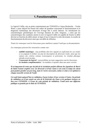 1. Fonctionnalités
Le logiciel CalDo, mis au point conjointement par l’ENGEES et Anjou Recherche – Veolia
Water, a pour objectif de fournir des ordres de grandeur concernant le fonctionnement et le
diagnostic hydraulique des déversoirs d’orage dits à seuils latéraux. En introduisant les
caractéristiques géométriques de l’ouvrage (hauteur de crête, longueur,…) ainsi que les
caractéristiques des conduites amont et aval, le logiciel CalDo est capable de fournir le débit
déversé en fonction du débit amont, la ligne d’eau le long de la crête déversante, la courbe de
fonctionnement du déversoir ainsi que son débit de référence.
Toutes les remarques sont les bienvenues pour améliorer autant l’outil que sa documentation.
Les remarques peuvent être structurées comme suit :
- stabilité numérique : tout problème doit être signalé en explicitant les cas traités
et en joignant le fichier xxx.mat de description du déversoir traité, ainsi que les
valeurs des critères retenus (convergence et précision). Le résultat physique
attendu serait un plus,
- l’ergonomie du logiciel : tout problème ou toute suggestion sont les bienvenus,
- les modules complémentaires : les modules à rajouter dans une autre version.
Il est important de noter que du fait de la résolution parfois délicate des équations de Barré
de Saint Venant couplées avec un déversoir et d’une vanne à son aval, le temps de calcul
peut parfois paraître un peu long, mais il s’avère nécessaire, même si celui ci est optimisé à
chaque nouvelle version de l’outil.
Cet outil étant aujourd’hui en validation, il peut évoluer d’une version à l’autre. Sa période
de validation est d’une année au sein de la Générale des Eaux et de quelques testeurs en
lien avec l’ENGEES. A l’issue de cette période de validation, l’outil aura une diffusion
publique et gratuite par le biais de l’ENGEES.
Notice d’utilisation : CalDo – Août 2005 3
 