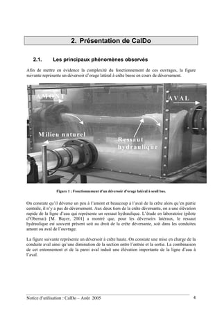 2. Présentation de CalDo
2.1. Les principaux phénomènes observés
Afin de mettre en évidence la complexité du fonctionnement de ces ouvrages, la figure
suivante représente un déversoir d’orage latéral à crête basse en cours de déversement.
A M O N T
M ilieu naturel
A V A L
R essaut
hydraulique
Figure 1 : Fonctionnement d’un déversoir d’orage latéral à seuil bas.
On constate qu’il déverse un peu à l’amont et beaucoup à l’aval de la crête alors qu’en partie
centrale, il n’y a pas de déversement. Aux deux tiers de la crête déversante, on a une élévation
rapide de la ligne d’eau qui représente un ressaut hydraulique. L’étude en laboratoire (pilote
d’Obernai) [M. Buyer, 2001] a montré que, pour les déversoirs latéraux, le ressaut
hydraulique est souvent présent soit au droit de la crête déversante, soit dans les conduites
amont ou aval de l’ouvrage.
La figure suivante représente un déversoir à crête haute. On constate une mise en charge de la
conduite aval ainsi qu’une diminution de la section entre l’entrée et la sortie. La combinaison
de cet entonnement et de la paroi aval induit une élévation importante de la ligne d’eau à
l’aval.
Notice d’utilisation : CalDo – Août 2005 4
 