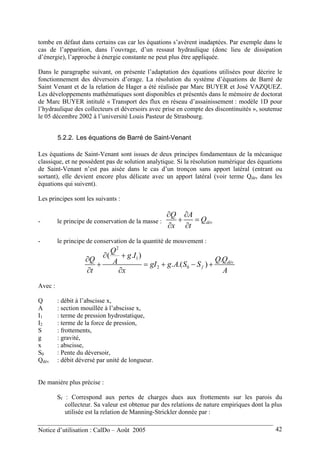 tombe en défaut dans certains cas car les équations s’avèrent inadaptées. Par exemple dans le
cas de l’apparition, dans l’ouvrage, d’un ressaut hydraulique (donc lieu de dissipation
d’énergie), l’approche à énergie constante ne peut plus être appliquée.
Dans le paragraphe suivant, on présente l’adaptation des équations utilisées pour décrire le
fonctionnement des déversoirs d’orage. La résolution du système d’équations de Barré de
Saint Venant et de la relation de Hager a été réalisée par Marc BUYER et José VAZQUEZ.
Les développements mathématiques sont disponibles et présentés dans le mémoire de doctorat
de Marc BUYER intitulé « Transport des flux en réseau d’assainissement : modèle 1D pour
l’hydraulique des collecteurs et déversoirs avec prise en compte des discontinuités », soutenue
le 05 décembre 2002 à l’université Louis Pasteur de Strasbourg.
5.2.2. Les équations de Barré de Saint-Venant
Les équations de Saint-Venant sont issues de deux principes fondamentaux de la mécanique
classique, et ne possèdent pas de solution analytique. Si la résolution numérique des équations
de Saint-Venant n’est pas aisée dans le cas d’un tronçon sans apport latéral (entrant ou
sortant), elle devient encore plus délicate avec un apport latéral (voir terme Qdév dans les
équations qui suivent).
Les principes sont les suivants :
- le principe de conservation de la masse : dév
Q A
Q
x t
∂ ∂
+ =
∂ ∂
- le principe de conservation de la quantité de mouvement :
2
1
2 0
( . )
.
. .( ) dév
f
Q
g I
Q QQ A gI g A S S
t x
∂ +
∂
+ = + − +
∂ ∂ A
Avec :
Q : débit à l’abscisse x,
A : section mouillée à l’abscisse x,
I1 : terme de pression hydrostatique,
I2 : terme de la force de pression,
S : frottements,
g : gravité,
x : abscisse,
S0 : Pente du déversoir,
Qdév : débit déversé par unité de longueur.
De manière plus précise :
Sf : Correspond aux pertes de charges dues aux frottements sur les parois du
collecteur. Sa valeur est obtenue par des relations de nature empiriques dont la plus
utilisée est la relation de Manning-Strickler donnée par :
Notice d’utilisation : CalDo – Août 2005 42
 