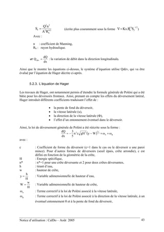 4/3
h
2
22
f
RA
nQ
S = (écrite plus couramment sous la forme )
1/22/3
h SKs.RV f=
Avec :
n : coefficient de Manning,
Rh : rayon hydraulique.
et
dx
dQ
Qdév = : la variation de débit dans la direction longitudinale.
Ainsi que le montre les équations ci-dessus, le système d’équation utilise Qdév, qui va être
évalué par l’équation de Hager décrite ci-après.
5.2.3. L’équation de Hager
Les travaux de Hager, ont notamment permis d’étendre la formule générale de Poléni qui a été
bâtie pour les déversoirs frontaux. Ainsi, prenant en compte les effets du déversement latéral,
Hager introduit différents coefficients traduisant l’effet de :
• la pente de fond du déversoir,
• la vitesse latérale (u),
• la direction de la vitesse latérale (Φ),
• l’effet d’un entonnement éventuel dans le déversoir.
Ainsi, la loi de déversement générale de Poléni a été réécrite sous la forme :
( ) φ
∗
ω×ω×−−= u
2
33
WygHcn
5
3
dx
dQ
avec :
c : Coefficient de forme du déversoir (c=1 dans le cas ou le déversoir a une paroi
mince). Pour d’autres formes de déversoirs (seuil épais, crête arrondie), c est
défini en fonction de la géométrie de la crête,
H : Energie spécifique,
n* : n*=1 pour une crête déversante et 2 pour deux crêtes déversantes,
h : tirant d’eau,
w : hauteur de crête,
H
h
y = : Variable adimensionnelle de hauteur d’eau,
H
w
W = : Variable adimensionnelle de hauteur de crête,
uω : Terme correctif à la loi de Poléni associé à la vitesse latérale,
φω : Terme correctif à la loi de Poléni associé à la direction de la vitesse latérale, à un
éventuel entonnement θ et à la pente de fond du déversoir,
Notice d’utilisation : CalDo – Août 2005 43
 