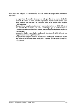 Ainsi, l’examen conjoint de l’ensemble des résultats permet de proposer les conclusions
suivantes :
- la répartition du nombre d'erreur est très proche de la courbe de la loi
normale de Gauss, en étant toutefois légèrement décalée vers le positif. Cela
nous indique que l'erreur est aléatoire donc très proche des mesures
expérimentales,
- d’un point de vue général, les erreurs maximales varient de -10 à 13% avec
une majorité des cas entre –5 et +5%. Cela indique que les performances de
l’outil sont très intéressantes sur des cas aussi complexes que les déversoirs de
type latéraux
- néanmoins, CalDo a une légère tendance à surestimer le débit déversé par
rapport aux mesures expérimentales,
- les paramètres les plus sensibles et donc ceux sur lesquels il va falloir porter
une attention particulière sont : le diamètre amont et aval, la hauteur de crête,
et les pentes.
Notice d’utilisation : CalDo – Août 2005 49
 