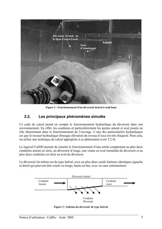 Elévation brutale de
la ligne d’eau à l’aval
Amont
Sens
d’écoulement
Figure 2 : Fonctionnement d'un déversoir latéral à seuil haut
2.2. Les principaux phénomènes simulés
Ce code de calcul prend en compte le fonctionnement hydraulique du déversoir dans son
environnement. En effet, les conduites et particulièrement les pentes amont et aval jouent un
rôle déterminant dans le fonctionnement de l’ouvrage. L’une des particularités hydrauliques
est que le ressaut hydraulique (brusque élévation du niveau d’eau) est très fréquent. Pour cela,
on utilise une technique de calcul appropriée à ce phénomène (voir 5.2.4).
Le logiciel CalDO permet de simuler le fonctionnement d’une entité comprenant au plus deux
conduites amont en série, un déversoir d’orage, une vanne en aval immédiat du déversoir et au
plus deux conduites en série en aval du déversoir.
Le déversoir lui-même est de type latéral, avec au plus deux seuils latéraux identiques (gauche
et droit) qui peuvent être courts ou longs, hauts ou bas, avec ou sans entonnement.
Déversoir latéral
Conduite
Amont
Conduite
Aval
Conduite
Déversée
Figure 3 : Schéma du déversoir de type latéral.
Notice d’utilisation : CalDo – Août 2005 5
 