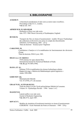 6. BIBLIOGRAPHIE
ACKERS P.
A theoritical consideration of side weirs as storm water overeflows.
Proceedings of the I.C.E., London,
Vol. 6, Feb. 1957.
AHMED M.M. EL KHASHAB.
Hydraulics of flow over side weirs.
June 1975 / PhD Thesis University of Southampton, England.
BUYER M.
Transport des flux en réseau d’assainissement : modèle 1D pour l’hydraulique
des collecteurs et déversoirs avec prise en compte des discontinuités
ENGEES, ULP Strasbourg, 2002 – 221 p
Thèse de doctorat – Sciences pour l’Ingénieur
CARLETON, M.
Contribution à l'analyse et à la modélisation du fonctionnement des déversoirs
d'orage
Thèse de doctorat, INSA Lyon, 1985.
DELIS A.I., C.P. SKEELS
TVD schemes for open channel flow.
International Journal for Numerical Methods in Fluids.
Vol. 26, pp.791-809 (1998).
HAM S. ET AL.
Schémas TVD et modélisation des réseaux hydrauliques urbains
Rapport de stage « Maîtrise de Mathématiques option Ingénierie »
Année 1999-2000.
GODUNOV S.K.
Matematiceskii Sbornik
Vol. 47 (1959), 271. (In russian)
GRAAF W.H., ALTINAKAR M.S.
Traité de Génie Civil de l’école polytechnique fédérale de Lausanne.
Volume 16 - Hydraulique fluviale - 1996 - tomes 1 et 2.
HAGER W.H.
Lateral outflow over side weirs.
Journal of Hydraulic Engineering
Vol. 113, N°4, April 1987.
KOVACS Y.
Modèles de simulation d’écoulement transitoire en réseau d’assainissement
CERGRENE - Ecole Nationale des Ponts et Chaussées – 1988 – 328 p.
Notice d’utilisation : CalDo – Août 2005 50
 