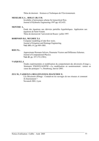 Thèse de doctorat – Sciences et Techniques de l’Environnement.
MESELHE E.A , HOLLY JR. F.M.
Invalidity of preissmann scheme for transcritical flow.
Journal of Hydraulic Engineering-1997-pp. 652-655.
MONTHE L.
Etude des équations aux dérivées partielles hyperboliques. Application aux
équations de Saint-Venant.
Thése de doctorat de l’université de Rouen / juillet 1997.
ROBINSON D.I., MCGHEE T.J.
Computer modelling of side flow weirs.
Journal of Irrigation and Drainage Engineering.
Vol. 119, n°6, pp 989-1005.
ROE P.L.
Approximate Riemann Solvers, Parameter Vectors and Difference Schemes.
Journal of Computational Physics.
Vol. 43, pp. 357-372 (1981).
VAZQUEZ, J.
Etudes expérimentales et modélisation du comportement des déversoirs d’orage »,
Séminaire ENGEES/AGHTM « La modélisation en assainissement : remise en
cause des pratiques ? », Strasbourg, Janvier 2001.
ZUG M., VAZQUEZ J, BELLEFLEUR D, ISSANCHOU E.
Les Déversoirs d'Orage : Connaît-on les ouvrages de nos réseaux et comment
ils fonctionnent ?
Novatech 2001, Lyon
Notice d’utilisation : CalDo – Août 2005 51
 