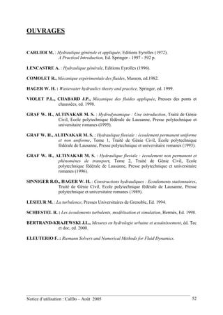 OUVRAGES
CARLIER M. : Hydraulique générale et appliquée, Editions Eyrolles (1972).
A Practical Introduction, Ed. Springer - 1997 - 592 p.
LENCASTRE A. : Hydraulique générale, Editions Eyrolles (1996).
COMOLET R., Mécanique expérimentale des fluides, Masson, ed.1982.
HAGER W. H. : Wastewater hydraulics theory and practice, Springer, ed. 1999.
VIOLET P.L., CHABARD J.P., Mécanique des fluides appliquée, Presses des ponts et
chaussées, ed. 1998.
GRAF W. H., ALTINAKAR M. S. : Hydrodynamique : Une introduction, Traité de Génie
Civil, Ecole polytechnique fédérale de Lausanne, Presse polytechnique et
universitaire romanes (1995).
GRAF W. H., ALTINAKAR M. S. : Hydraulique fluviale : écoulement permanent uniforme
et non uniforme, Tome 1, Traité de Génie Civil, Ecole polytechnique
fédérale de Lausanne, Presse polytechnique et universitaire romanes (1993).
GRAF W. H., ALTINAKAR M. S. : Hydraulique fluviale : écoulement non permanent et
phénomènes de transport, Tome 2, Traité de Génie Civil, Ecole
polytechnique fédérale de Lausanne, Presse polytechnique et universitaire
romanes (1996).
SINNIGER R.O., HAGER W. H. : Constructions hydrauliques : Ecoulements stationnaires,
Traité de Génie Civil, Ecole polytechnique fédérale de Lausanne, Presse
polytechnique et universitaire romanes (1989).
LESIEUR M. : La turbulence, Presses Universitaires de Grenoble, Ed. 1994.
SCHIESTEL R. : Les écoulements turbulents, modélisation et simulation, Hermès, Ed. 1998.
BERTRAND-KRAJEWSKI J.L., Mesures en hydrologie urbaine et assainissement, éd. Tec
et doc, ed. 2000.
ELEUTERIO F. : Riemann Solvers and Numerical Methods for Fluid Dynamics.
Notice d’utilisation : CalDo – Août 2005 52
 