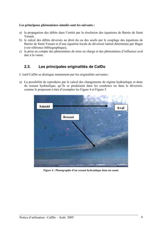 Les principaux phénomènes simulés sont les suivants :
a) la propagation des débits dans l’entité par la résolution des équations de Barrée de Saint
Venant,
b) le calcul des débits déversés au droit du ou des seuils par le couplage des équations de
Barrée de Saint Venant et d’une équation locale de déversoir latéral déterminée par Hager
(voir référence bibliographique),
c) la prise en compte des phénomènes de mise en charge et des phénomènes d’influence aval
due à la vanne.
2.3. Les principales originalités de CalDo
L’outil CalDo se distingue notamment par les originalités suivantes :
a) La possibilité de reproduire par le calcul des changements de régime hydraulique et donc
du ressaut hydraulique, qu’ils se produisent dans les conduites ou dans le déversoir,
comme le proposent à titre d’exemples les Figure 4 et Figure 5.
Ressaut
Amont Aval
Figure 4 : Photographie d’un ressaut hydraulique dans un canal.
Notice d’utilisation : CalDo – Août 2005 6
 