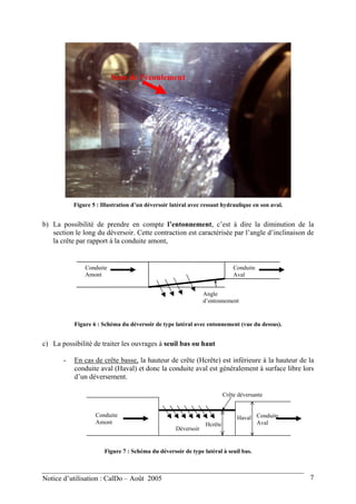 Sens de l’écoulement
Figure 5 : Illustration d’un déversoir latéral avec ressaut hydraulique en son aval.
b) La possibilité de prendre en compte l’entonnement, c’est à dire la diminution de la
section le long du déversoir. Cette contraction est caractérisée par l’angle d’inclinaison de
la crête par rapport à la conduite amont,
Conduite
Amont
Conduite
Aval
Angle
d’entonnement
Figure 6 : Schéma du déversoir de type latéral avec entonnement (vue du dessus).
c) La possibilité de traiter les ouvrages à seuil bas ou haut
- En cas de crête basse, la hauteur de crête (Hcrête) est inférieure à la hauteur de la
conduite aval (Haval) et donc la conduite aval est généralement à surface libre lors
d’un déversement.
HavalConduite
Amont
Conduite
Aval
Déversoir
Crête déversante
Hcrête
Figure 7 : Schéma du déversoir de type latéral à seuil bas.
Notice d’utilisation : CalDo – Août 2005 7
 