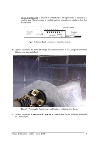- En cas de crête haute, la hauteur de crête (Hcrête) est supérieure à la hauteur de la
conduite aval (Haval) et donc la conduite aval est généralement en charge lors d’un
déversement.
Haval
Conduite
Amont
Conduite
Aval
Déversoir
Crête déversante
Hcrête
Figure 8 : Schéma du déversoir de type latéral à seuil haut.
d) La prise en compte des mises en charge des conduites amont et aval, cas particulièrement
fréquent pour des seuils haut.
Figure 9 : Photographie d’un ouvrage à seuil haut avec conduite aval en charge.
e) La prise en compte d’une vanne à l’aval de la crête et donc de son influence potentielle
sur l’écoulement.
Notice d’utilisation : CalDo – Août 2005 8
 