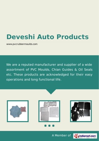 A Member of
Deveshi Auto Products
www.pvcrubbermoulds.com
We are a reputed manufacturer and supplier of a wide
assortment of PVC Moulds, Chian Guides & Oil Seals
etc. These products are acknowledged for their easy
operations and long functional life.
 
