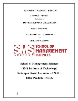 1
SUMMER TRAINING REPORT
A PROJECTREPORT
Submitted by
DEVESH KUMAR CHAURASIA
Roll No.-1742300008
BACHELOR OF TECHNOLOGY
IN
CIVIL ENGINEERING
School of Management Sciences
(SMS Institute of Technology)
Sultanpur Road, Lucknow – 226501,
Uttar Pradesh, INDIA.
 