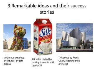 3 Remarkable ideas and their success
stories
A famous art piece
(44 ft. tall) by Jeff
Koons
This piece by Frank
Gehry redefined the
architect
Silk sales tripled by
putting it next to milk
section!!!
 