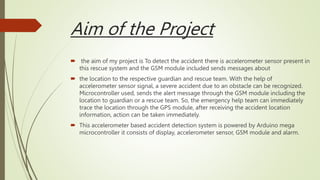 Aim of the Project
 the aim of my project is To detect the accident there is accelerometer sensor present in
this rescue system and the GSM module included sends messages about
 the location to the respective guardian and rescue team. With the help of
accelerometer sensor signal, a severe accident due to an obstacle can be recognized.
Microcontroller used, sends the alert message through the GSM module including the
location to guardian or a rescue team. So, the emergency help team can immediately
trace the location through the GPS module, after receiving the accident location
information, action can be taken immediately.
 This accelerometer based accident detection system is powered by Arduino mega
microcontroller it consists of display, accelerometer sensor, GSM module and alarm.
 