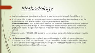 Methodology
 In a block diagram a step down transformer is used to convert the supply from 230v to 9v.
 A bridge rectifier is used to convert the ac into dc to operate the function. Regulator to get the
stabilized wave form a Zener diode is used to get the pure dc wave form.
Accelerometer(ADXL335) is device that measure the vibration/acceleration of motion. The force
caused by vibration or a change in a motion the piezo electrical device experience force which
produce an electric charge which measure by accelerometer that says about the disturbance of
vehical.
 In accelerometer MCP3208 ADC is used to convert analog signal into digital signal as an input to
use.
 Arduino mega2560 micro controller is a controlling device. It is 8bit microcontroller which
contain 40 pin Ic. (each port consist 8pin .) to get desired function we programed in c language .
It based on cmos technology which consume low power. microcontroller desiged with static
logic for operation down to Zero frequency.
 